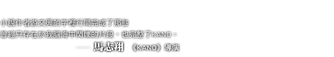 小說作者游文興的字裡行間完成了那些曾經只存在於我腦海中閃爍的片段,也完整了KANO。──馬志翔 《KANO》導演